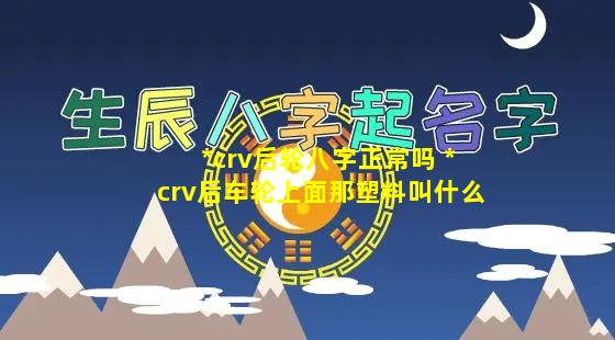 *crv后轮八字正常吗 *crv后车轮上面那塑料叫什么